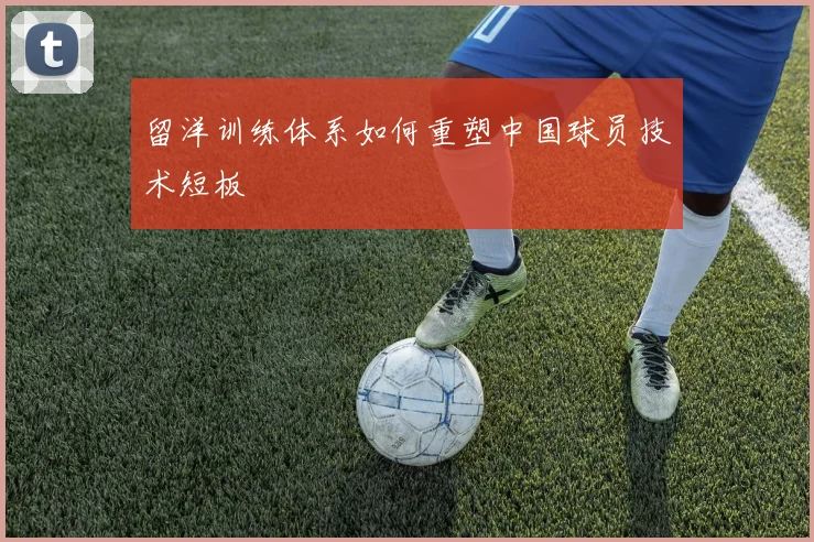 留洋训练体系如何重塑中国球员技术短板