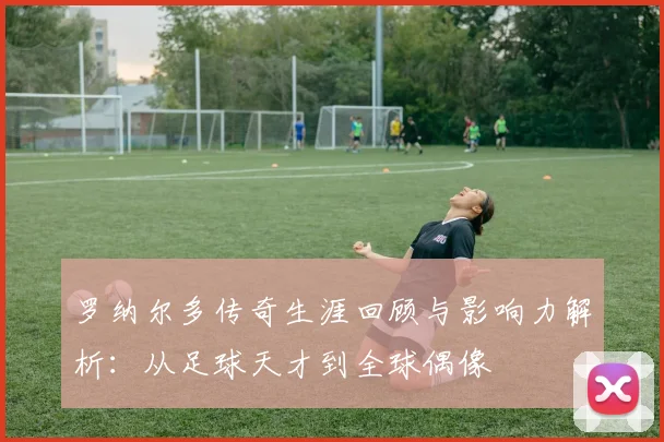 罗纳尔多传奇生涯回顾与影响力解析：从足球天才到全球偶像