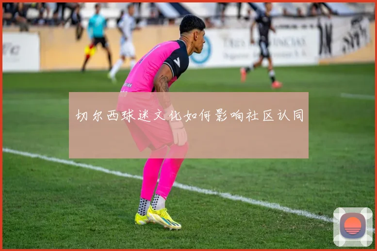 切尔西球迷文化如何影响社区认同
