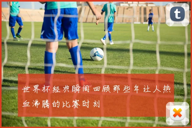 世界杯经典瞬间回顾那些年让人热血沸腾的比赛时刻