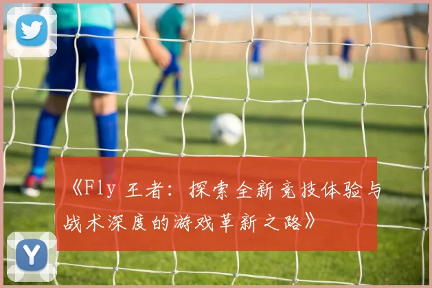 《Fly 王者：探索全新竞技体验与战术深度的游戏革新之路》