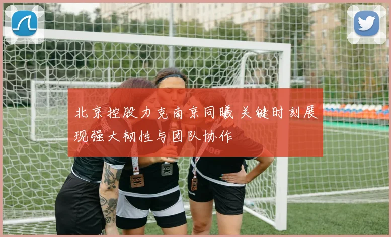北京控股力克南京同曦 关键时刻展现强大韧性与团队协作