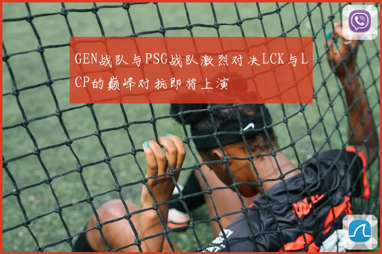 GEN战队与PSG战队激烈对决LCK与LCP的巅峰对抗即将上演