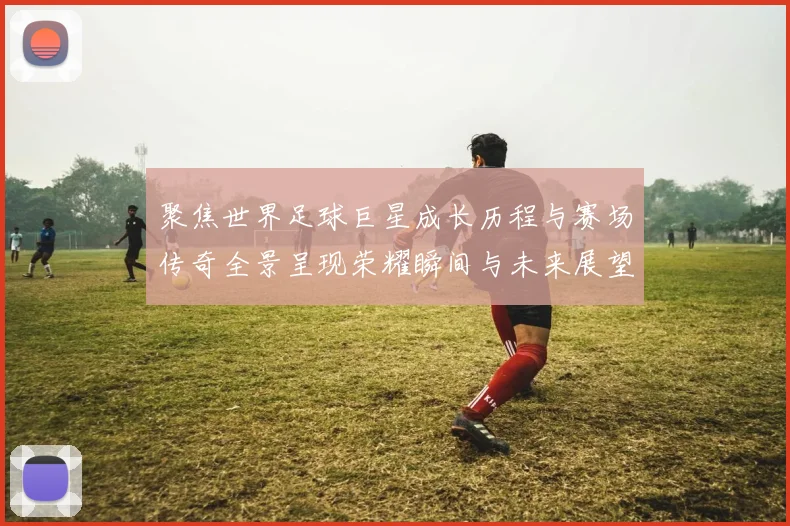 聚焦世界足球巨星成长历程与赛场传奇全景呈现荣耀瞬间与未来展望