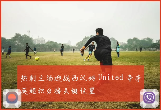 热刺主场迎战西汉姆 United 争夺英超积分榜关键位置