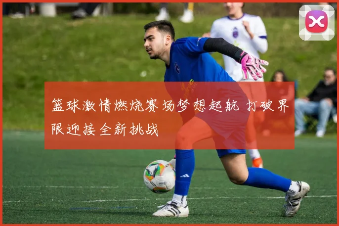 篮球激情燃烧赛场梦想起航 打破界限迎接全新挑战