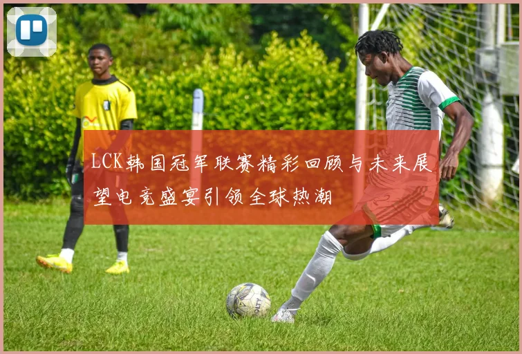 LCK韩国冠军联赛精彩回顾与未来展望电竞盛宴引领全球热潮